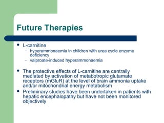 Future Therapies
 L-carnitine
– hyperammonaemia in children with urea cycle enzyme
deficiency
– valproate-induced hyperammonaemia
 The protective effects of L-carnitine are centrally
mediated by activation of metabotropic glutamate
receptors (mGluR) at the level of brain ammonia uptake
and/or mitochondrial energy metabolism
 Preliminary studies have been undertaken in patients with
hepatic encephalopathy but have not been monitored
objectively
 