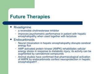 Future Therapies
 Rivastigmine
– a reversible cholinesterase inhibitor
– improves psychometric performance in patient with hepatic
encephalopathy when used together with lactulose
 Endocarbinoids
– Neural intoxication in hepatic encephalopathy disrupts cerebral
energy flux
– AMP-activated protein kinase (AMPK) rehabilitates cellular
energy stores in response to metabolic injury; its activity can be
augmented by cannabinoid compounds
– Animal studies have confirmed that pharmacological activation
of AMPK by endocarbinoids confers neuroprotection in hepatic
encephalopathY .
 