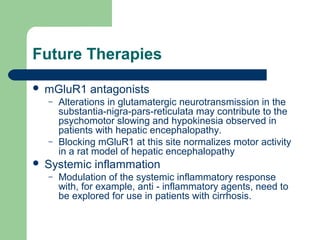 Future Therapies
 mGluR1 antagonists
– Alterations in glutamatergic neurotransmission in the
substantia-nigra-pars-reticulata may contribute to the
psychomotor slowing and hypokinesia observed in
patients with hepatic encephalopathy.
– Blocking mGluR1 at this site normalizes motor activity
in a rat model of hepatic encephalopathy
 Systemic inflammation
– Modulation of the systemic inflammatory response
with, for example, anti - inflammatory agents, need to
be explored for use in patients with cirrhosis.
 