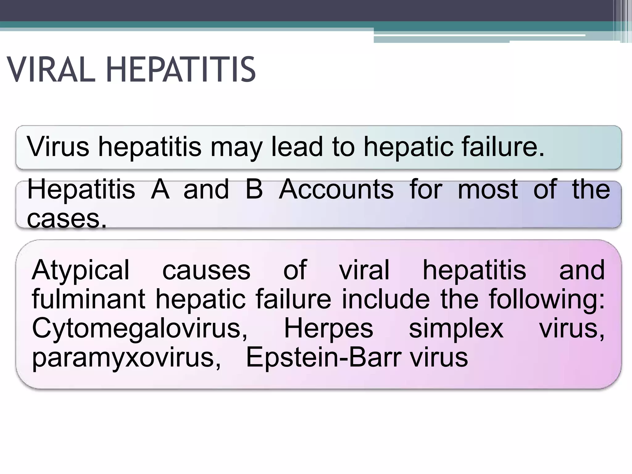VIRAL HEPATITIS
Virus hepatitis may lead to hepatic failure.
Hepatitis A and B Accounts for most of the
cases.
Atypical causes of viral hepatitis and
fulminant hepatic failure include the following:
Cytomegalovirus, Herpes simplex virus,
paramyxovirus, Epstein-Barr virus
 