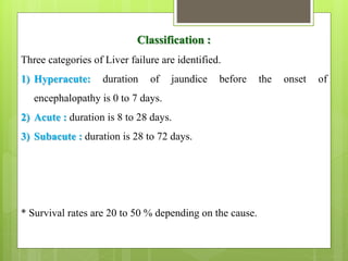 Classification :
Three categories of Liver failure are identified.
1) Hyperacute: duration of jaundice before the onset of
encephalopathy is 0 to 7 days.
2) Acute : duration is 8 to 28 days.
3) Subacute : duration is 28 to 72 days.
* Survival rates are 20 to 50 % depending on the cause.
 