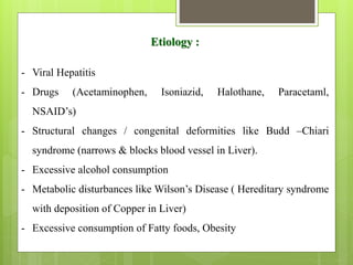 Etiology :
- Viral Hepatitis
- Drugs (Acetaminophen, Isoniazid, Halothane, Paracetaml,
NSAID’s)
- Structural changes / congenital deformities like Budd –Chiari
syndrome (narrows & blocks blood vessel in Liver).
- Excessive alcohol consumption
- Metabolic disturbances like Wilson’s Disease ( Hereditary syndrome
with deposition of Copper in Liver)
- Excessive consumption of Fatty foods, Obesity
 