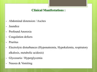 Clinical Manifestations :
- Abdominal distension / Ascites
- Jaundice
- Profound Anorexia
- Coagulation defects
- Pruritus
- Electrolyte disturbances (Hyponatremia, Hypokalemia, respiratory
alkalosis, metabolic acidosis)
- Glycosuria / Hyperglycemia
- Nausea & Vomiting
 