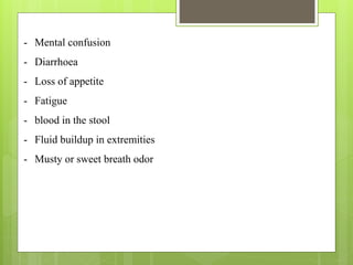 - Mental confusion
- Diarrhoea
- Loss of appetite
- Fatigue
- blood in the stool
- Fluid buildup in extremities
- Musty or sweet breath odor
 