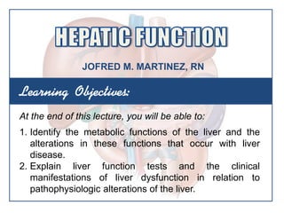 Learning Objectives:
At the end of this lecture, you will be able to:
1. Identify the metabolic functions of the liver and the
alterations in these functions that occur with liver
disease.
2. Explain liver function tests and the clinical
manifestations of liver dysfunction in relation to
pathophysiologic alterations of the liver.
JOFRED M. MARTINEZ, RN
 