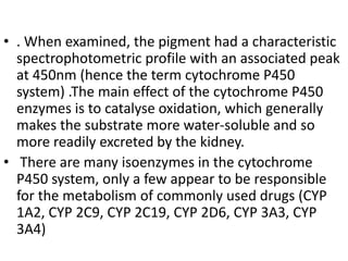 • . When examined, the pigment had a characteristic
spectrophotometric profile with an associated peak
at 450nm (hence the term cytochrome P450
system) .The main effect of the cytochrome P450
enzymes is to catalyse oxidation, which generally
makes the substrate more water-soluble and so
more readily excreted by the kidney.
• There are many isoenzymes in the cytochrome
P450 system, only a few appear to be responsible
for the metabolism of commonly used drugs (CYP
1A2, CYP 2C9, CYP 2C19, CYP 2D6, CYP 3A3, CYP
3A4)
 