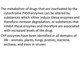 The metabolism of drugs that are inactivated by the
cytochrome P450 enzymes can be altered by
substances which either induce these enzymes and
therefore increase degradation, or substances that
inhibit these enzymes and therefore are associated
with increased levels of the drug
CYP enzymes have been identified in all domains of
life - animals, plants, fungi, protists, bacteria,
archaea, and even in viruses
 