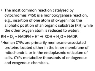 • The most common reaction catalyzed by
cytochromes P450 is a monooxygenase reaction,
e.g., insertion of one atom of oxygen into the
aliphatic position of an organic substrate (RH) while
the other oxygen atom is reduced to water:
RH + O2 + NADPH + H+ → ROH + H2O + NADP.
+Human CYPs are primarily membrane-associated
proteins located either in the inner membrane of
mitochondria or in the endoplasmic reticulum of
cells. CYPs metabolize thousands of endogenous
and exogenous chemicals.
 