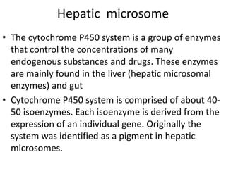 Hepatic microsome
• The cytochrome P450 system is a group of enzymes
that control the concentrations of many
endogenous substances and drugs. These enzymes
are mainly found in the liver (hepatic microsomal
enzymes) and gut
• Cytochrome P450 system is comprised of about 40-
50 isoenzymes. Each isoenzyme is derived from the
expression of an individual gene. Originally the
system was identified as a pigment in hepatic
microsomes.
 