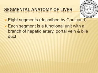 SEGMENTAL ANATOMY OF LIVER
 Eight segments (described by Couinaud)
 Each segment is a functional unit with a
branch of hepatic artery, portal vein & bile
duct
 