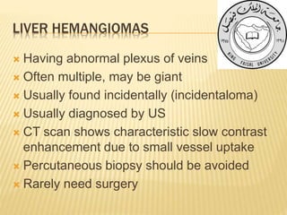 LIVER HEMANGIOMAS
 Having abnormal plexus of veins
 Often multiple, may be giant
 Usually found incidentally (incidentaloma)
 Usually diagnosed by US
 CT scan shows characteristic slow contrast
enhancement due to small vessel uptake
 Percutaneous biopsy should be avoided
 Rarely need surgery
 