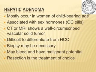 HEPATIC ADENOMA
 Mostly occur in women of child-bearing age
 Associated with sex hormones (OC pills)
 CT or MRI shows a well-circumscribed
vascular solid tumor
 Difficult to differentiate from HCC
 Biopsy may be necessary
 May bleed and have malignant potential
 Resection is the treatment of choice
 