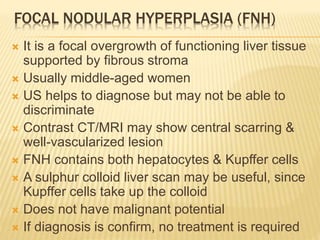 FOCAL NODULAR HYPERPLASIA (FNH)
 It is a focal overgrowth of functioning liver tissue
supported by fibrous stroma
 Usually middle-aged women
 US helps to diagnose but may not be able to
discriminate
 Contrast CT/MRI may show central scarring &
well-vascularized lesion
 FNH contains both hepatocytes & Kupffer cells
 A sulphur colloid liver scan may be useful, since
Kupffer cells take up the colloid
 Does not have malignant potential
 If diagnosis is confirm, no treatment is required
 