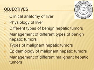 OBJECTIVES
1. Clinical anatomy of liver
2. Physiology of liver
3. Different types of benign hepatic tumors
4. Management of different types of benign
hepatic tumors
5. Types of malignant hepatic tumors
6. Epidemiology of malignant hepatic tumors
7. Management of different malignant hepatic
tumors
 
