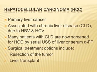HEPATOCELLULAR CARCINOMA (HCC)
 Primary liver cancer
 Associated with chronic liver disease (CLD),
due to HBV & HCV
 Many patients with CLD are now screened
for HCC by serial USS of liver or serum α-FP
 Surgical treatment options include:
1. Resection of the tumor
2. Liver transplant
 
