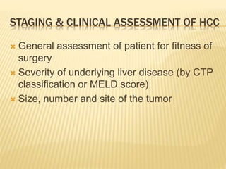 STAGING & CLINICAL ASSESSMENT OF HCC
 General assessment of patient for fitness of
surgery
 Severity of underlying liver disease (by CTP
classification or MELD score)
 Size, number and site of the tumor
 