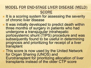 MODEL FOR END-STAGE LIVER DISEASE (MELD)
SCORE
 It is a scoring system for assessing the severity
of chronic liver disease
 It was initially developed to predict death within
three months of surgery in patients who had
undergone a transjugular intrahepatic
portosystemic shunt (TIPS) procedure and was
subsequently found to be useful in determining
prognosis and prioritizing for receipt of a liver
transplant
 This score is now used by the United Network
for Organ Sharing (UNOS) and
Eurotransplant for prioritizing allocation of liver
transplants instead of the older CTP score
 
