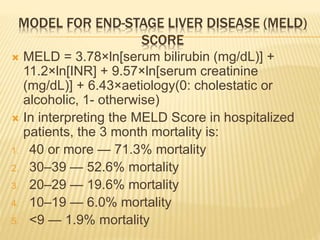MODEL FOR END-STAGE LIVER DISEASE (MELD)
SCORE
 MELD = 3.78×ln[serum bilirubin (mg/dL)] +
11.2×ln[INR] + 9.57×ln[serum creatinine
(mg/dL)] + 6.43×aetiology(0: cholestatic or
alcoholic, 1- otherwise)
 In interpreting the MELD Score in hospitalized
patients, the 3 month mortality is:
1. 40 or more — 71.3% mortality
2. 30–39 — 52.6% mortality
3. 20–29 — 19.6% mortality
4. 10–19 — 6.0% mortality
5. <9 — 1.9% mortality
 