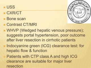  USS
 CXR/CT
 Bone scan
 Contrast CT/MRI
 WHVP (Wedged hepatic venous pressure);
suggests portal hypertension, poor outcome
after liver resection in cirrhotic patients
 Indocyanine green (ICG) clearance test: for
hepatic flow & function
 Patients with CTP class A and high ICG
clearance are suitable for major liver
resection
 
