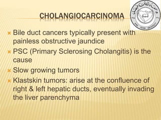 CHOLANGIOCARCINOMA
 Bile duct cancers typically present with
painless obstructive jaundice
 PSC (Primary Sclerosing Cholangitis) is the
cause
 Slow growing tumors
 Klastskin tumors: arise at the confluence of
right & left hepatic ducts, eventually invading
the liver parenchyma
 