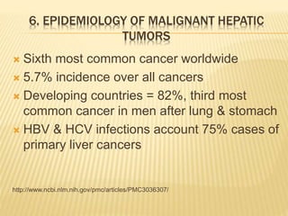 6. EPIDEMIOLOGY OF MALIGNANT HEPATIC
TUMORS
 Sixth most common cancer worldwide
 5.7% incidence over all cancers
 Developing countries = 82%, third most
common cancer in men after lung & stomach
 HBV & HCV infections account 75% cases of
primary liver cancers
http://www.ncbi.nlm.nih.gov/pmc/articles/PMC3036307/
 