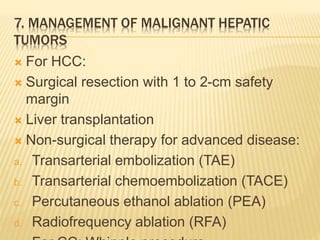 7. MANAGEMENT OF MALIGNANT HEPATIC
TUMORS
 For HCC:
 Surgical resection with 1 to 2-cm safety
margin
 Liver transplantation
 Non-surgical therapy for advanced disease:
a. Transarterial embolization (TAE)
b. Transarterial chemoembolization (TACE)
c. Percutaneous ethanol ablation (PEA)
d. Radiofrequency ablation (RFA)
 