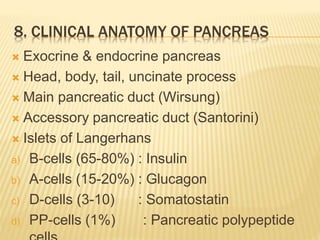8. CLINICAL ANATOMY OF PANCREAS
 Exocrine & endocrine pancreas
 Head, body, tail, uncinate process
 Main pancreatic duct (Wirsung)
 Accessory pancreatic duct (Santorini)
 Islets of Langerhans
a) B-cells (65-80%) : Insulin
b) A-cells (15-20%) : Glucagon
c) D-cells (3-10) : Somatostatin
d) PP-cells (1%) : Pancreatic polypeptide
 