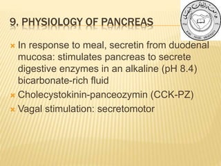 9. PHYSIOLOGY OF PANCREAS
 In response to meal, secretin from duodenal
mucosa: stimulates pancreas to secrete
digestive enzymes in an alkaline (pH 8.4)
bicarbonate-rich fluid
 Cholecystokinin-panceozymin (CCK-PZ)
 Vagal stimulation: secretomotor
 
