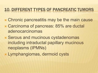 10. DIFFERENT TYPES OF PANCREATIC TUMORS
 Chronic pancreatitis may be the main cause
 Carcinoma of pancreas: 85% are ductal
adenocarcinomas
 Serous and mucinous cystadenomas
including intraductal papillary mucinous
neoplasms (IPMNs)
 Lymphangiomas, dermoid cysts
 