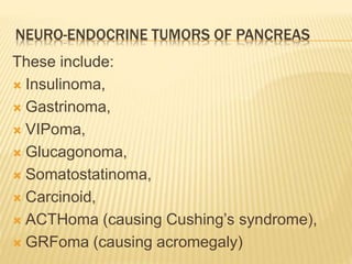 NEURO-ENDOCRINE TUMORS OF PANCREAS
These include:
 Insulinoma,
 Gastrinoma,
 VIPoma,
 Glucagonoma,
 Somatostatinoma,
 Carcinoid,
 ACTHoma (causing Cushing’s syndrome),
 GRFoma (causing acromegaly)
 