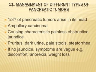 11. MANAGEMENT OF DIFFERENT TYPES OF
PANCREATIC TUMORS
 1/3rd of pancreatic tumors arise in its head
 Ampullary carcinoma
 Causing characteristic painless obstructive
jaundice
 Pruritus, dark urine, pale stools, steatorrhea
 If no jaundice, symptoms are vague e.g.
discomfort, anorexia, weight loss
 