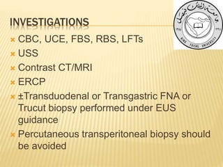 INVESTIGATIONS
 CBC, UCE, FBS, RBS, LFTs
 USS
 Contrast CT/MRI
 ERCP
 ±Transduodenal or Transgastric FNA or
Trucut biopsy performed under EUS
guidance
 Percutaneous transperitoneal biopsy should
be avoided
 