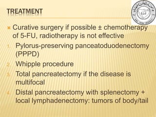 TREATMENT
 Curative surgery if possible ± chemotherapy
of 5-FU, radiotherapy is not effective
1. Pylorus-preserving panceatoduodenectomy
(PPPD)
2. Whipple procedure
3. Total pancreatectomy if the disease is
multifocal
4. Distal pancreatectomy with splenectomy +
local lymphadenectomy: tumors of body/tail
 