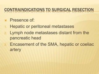 CONTRAINDICATIONS TO SURGICAL RESECTION
 Presence of:
1. Hepatic or peritoneal metastases
2. Lymph node metastases distant from the
pancreatic head
3. Encasement of the SMA, hepatic or coeliac
artery
 