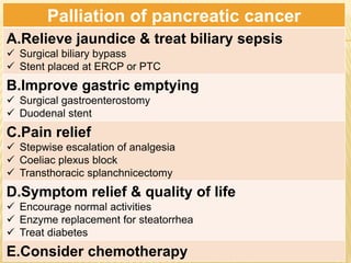 Palliation of pancreatic cancer
A.Relieve jaundice & treat biliary sepsis
 Surgical biliary bypass
 Stent placed at ERCP or PTC
B.Improve gastric emptying
 Surgical gastroenterostomy
 Duodenal stent
C.Pain relief
 Stepwise escalation of analgesia
 Coeliac plexus block
 Transthoracic splanchnicectomy
D.Symptom relief & quality of life
 Encourage normal activities
 Enzyme replacement for steatorrhea
 Treat diabetes
E.Consider chemotherapy
 