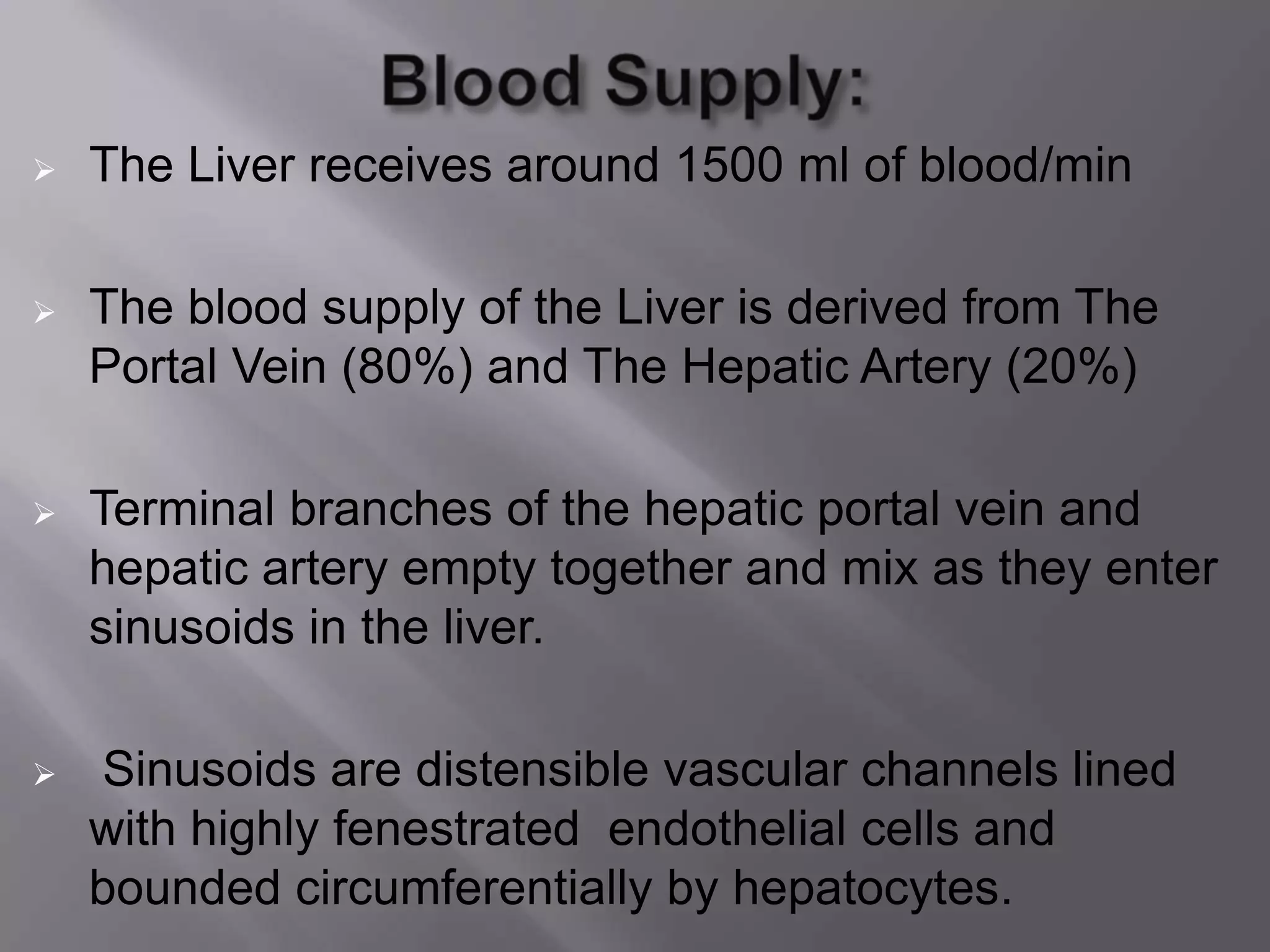  The Liver receives around 1500 ml of blood/min
 The blood supply of the Liver is derived from The
Portal Vein (80%) and The Hepatic Artery (20%)
 Terminal branches of the hepatic portal vein and
hepatic artery empty together and mix as they enter
sinusoids in the liver.
 Sinusoids are distensible vascular channels lined
with highly fenestrated endothelial cells and
bounded circumferentially by hepatocytes.
 