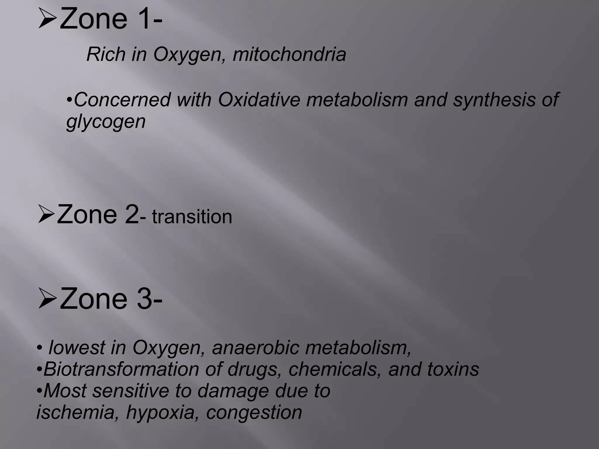Zone 1-
Rich in Oxygen, mitochondria
•Concerned with Oxidative metabolism and synthesis of
glycogen
Zone 2- transition
Zone 3-
• lowest in Oxygen, anaerobic metabolism,
•Biotransformation of drugs, chemicals, and toxins
•Most sensitive to damage due to
ischemia, hypoxia, congestion
 
