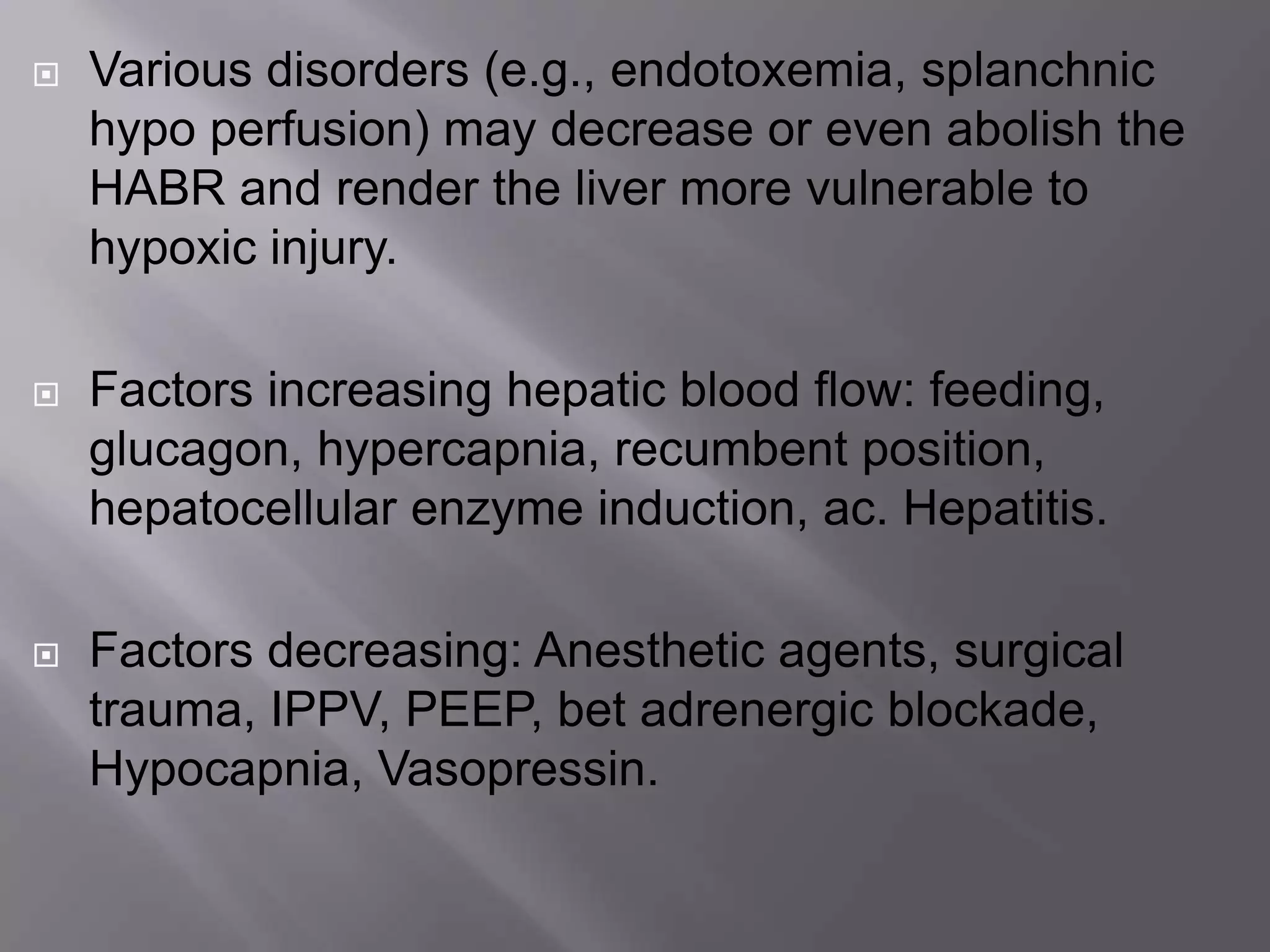  Various disorders (e.g., endotoxemia, splanchnic
hypo perfusion) may decrease or even abolish the
HABR and render the liver more vulnerable to
hypoxic injury.
 Factors increasing hepatic blood flow: feeding,
glucagon, hypercapnia, recumbent position,
hepatocellular enzyme induction, ac. Hepatitis.
 Factors decreasing: Anesthetic agents, surgical
trauma, IPPV, PEEP, bet adrenergic blockade,
Hypocapnia, Vasopressin.
 