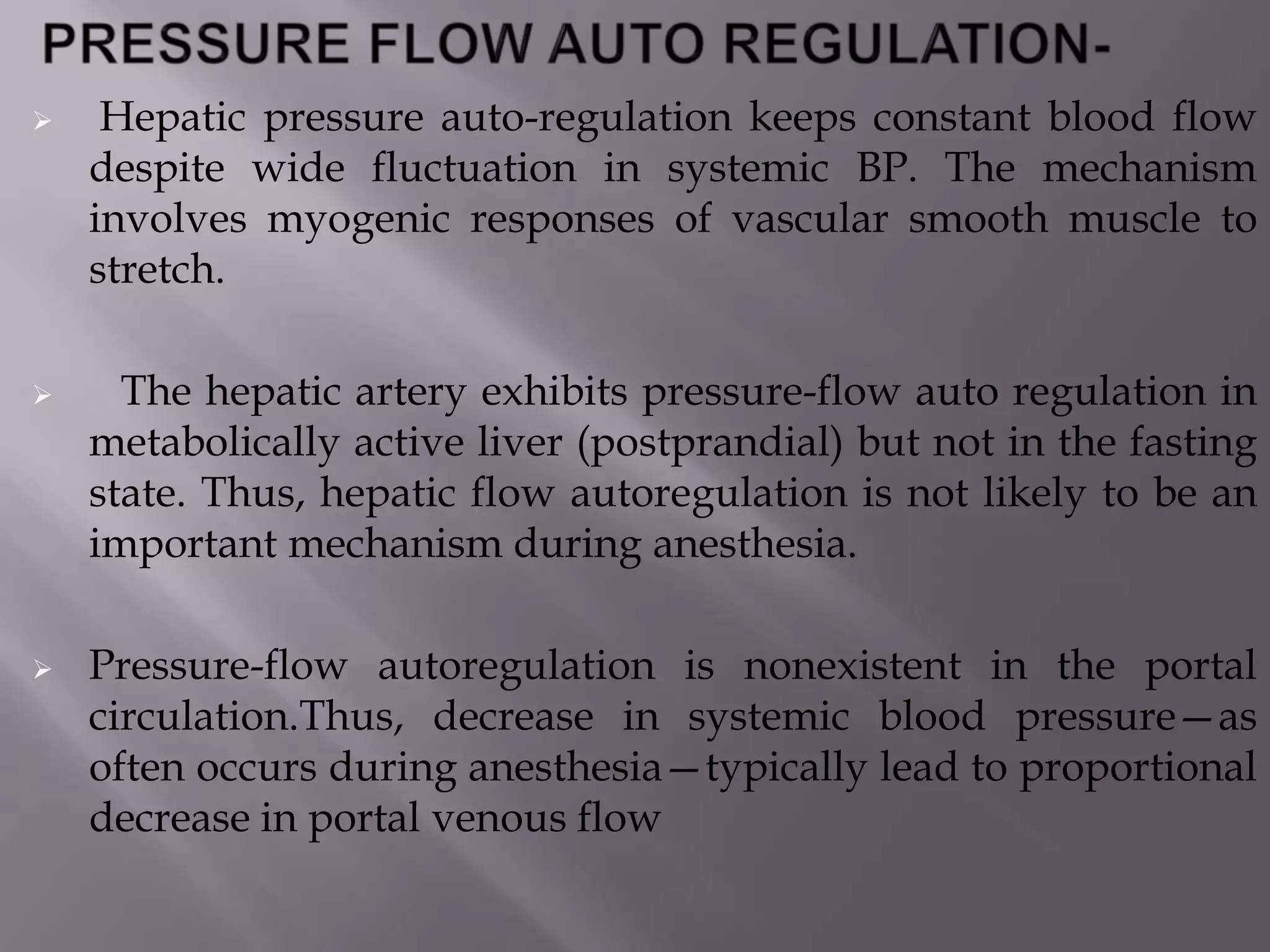  Hepatic pressure auto-regulation keeps constant blood flow
despite wide fluctuation in systemic BP. The mechanism
involves myogenic responses of vascular smooth muscle to
stretch.
 The hepatic artery exhibits pressure-flow auto regulation in
metabolically active liver (postprandial) but not in the fasting
state. Thus, hepatic flow autoregulation is not likely to be an
important mechanism during anesthesia.
 Pressure-flow autoregulation is nonexistent in the portal
circulation.Thus, decrease in systemic blood pressure—as
often occurs during anesthesia—typically lead to proportional
decrease in portal venous flow
 