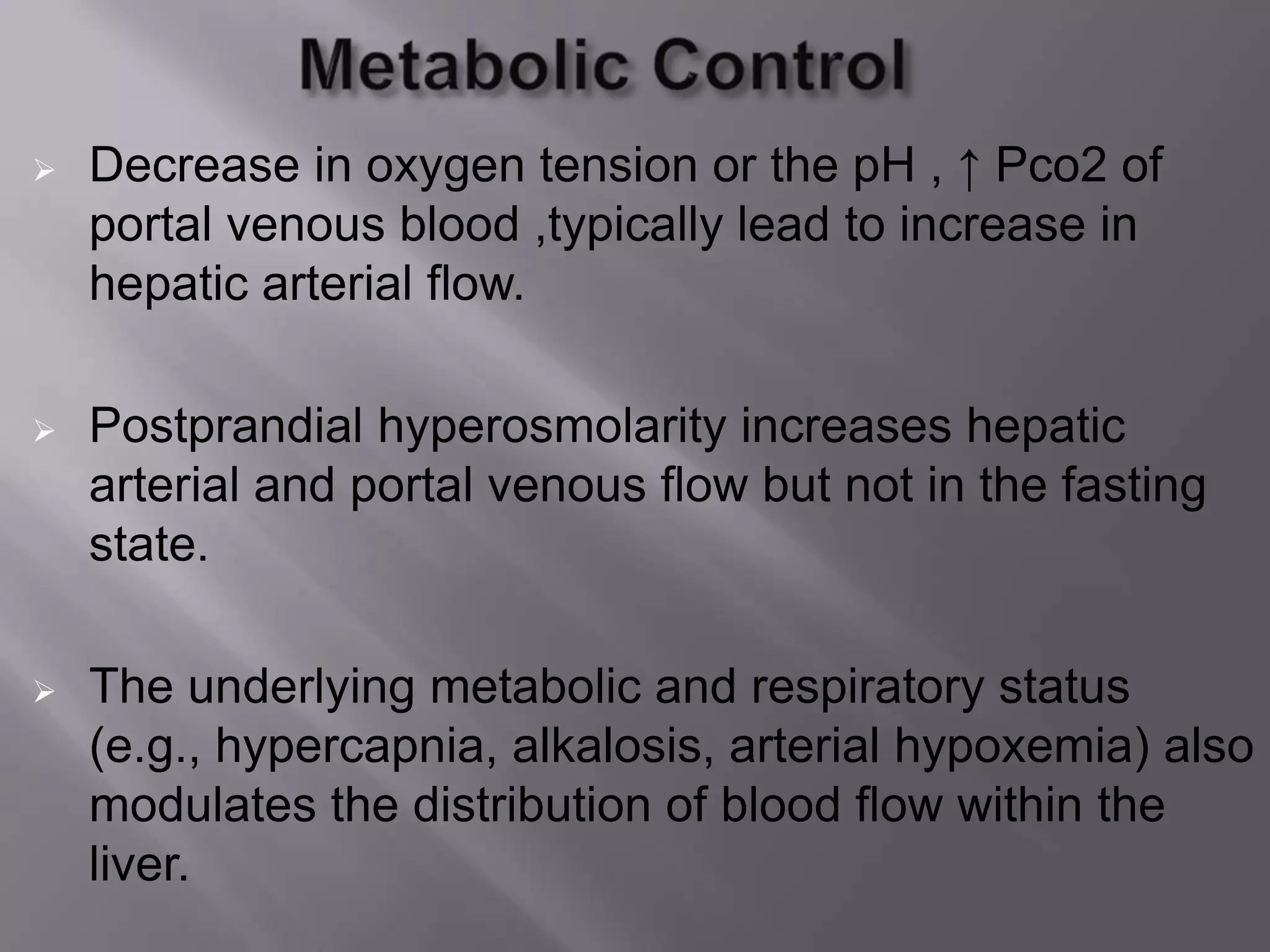  Decrease in oxygen tension or the pH , ↑ Pco2 of
portal venous blood ,typically lead to increase in
hepatic arterial flow.
 Postprandial hyperosmolarity increases hepatic
arterial and portal venous flow but not in the fasting
state.
 The underlying metabolic and respiratory status
(e.g., hypercapnia, alkalosis, arterial hypoxemia) also
modulates the distribution of blood flow within the
liver.
 