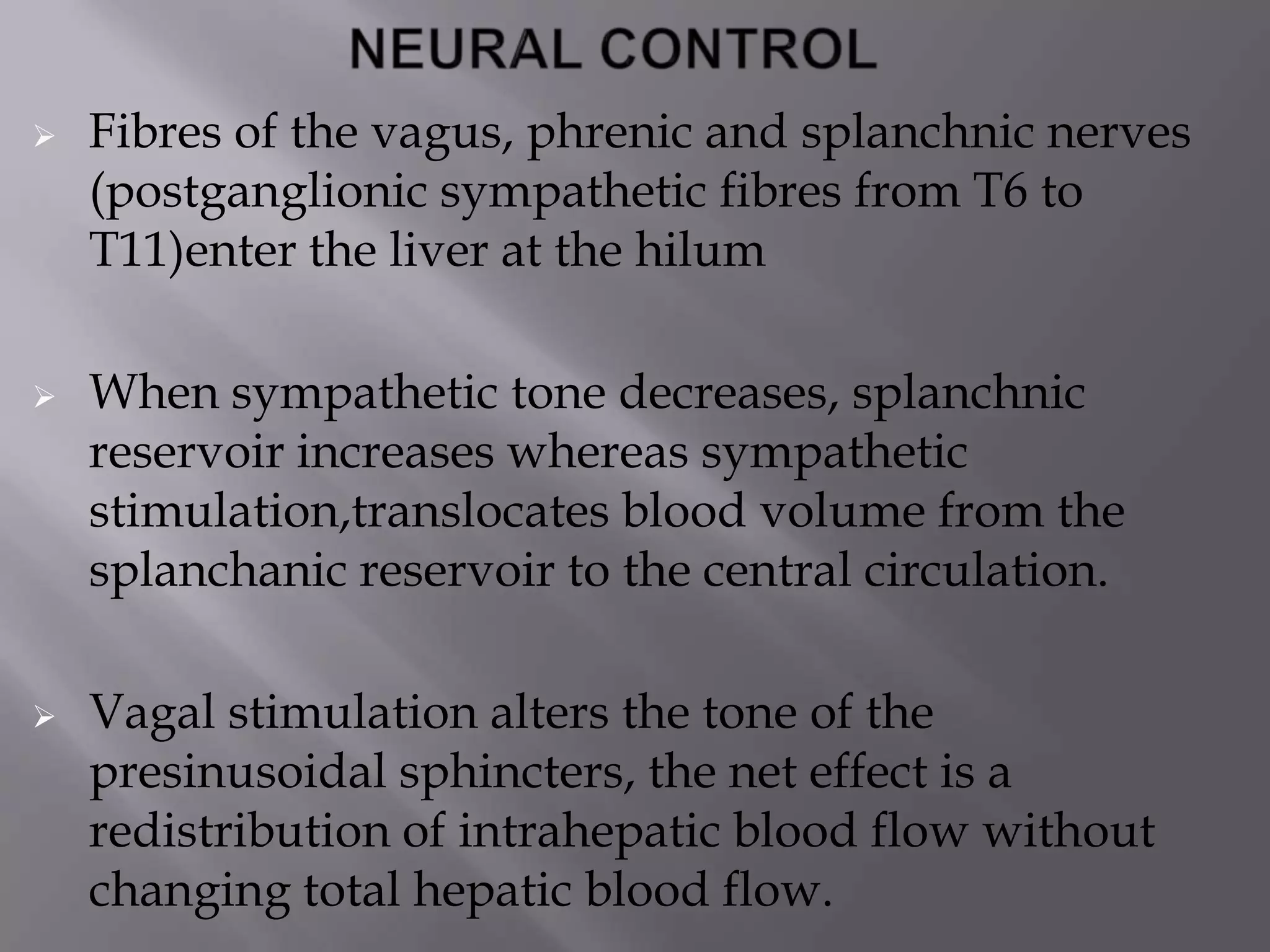  Fibres of the vagus, phrenic and splanchnic nerves
(postganglionic sympathetic fibres from T6 to
T11)enter the liver at the hilum
 When sympathetic tone decreases, splanchnic
reservoir increases whereas sympathetic
stimulation,translocates blood volume from the
splanchanic reservoir to the central circulation.
 Vagal stimulation alters the tone of the
presinusoidal sphincters, the net effect is a
redistribution of intrahepatic blood flow without
changing total hepatic blood flow.
 