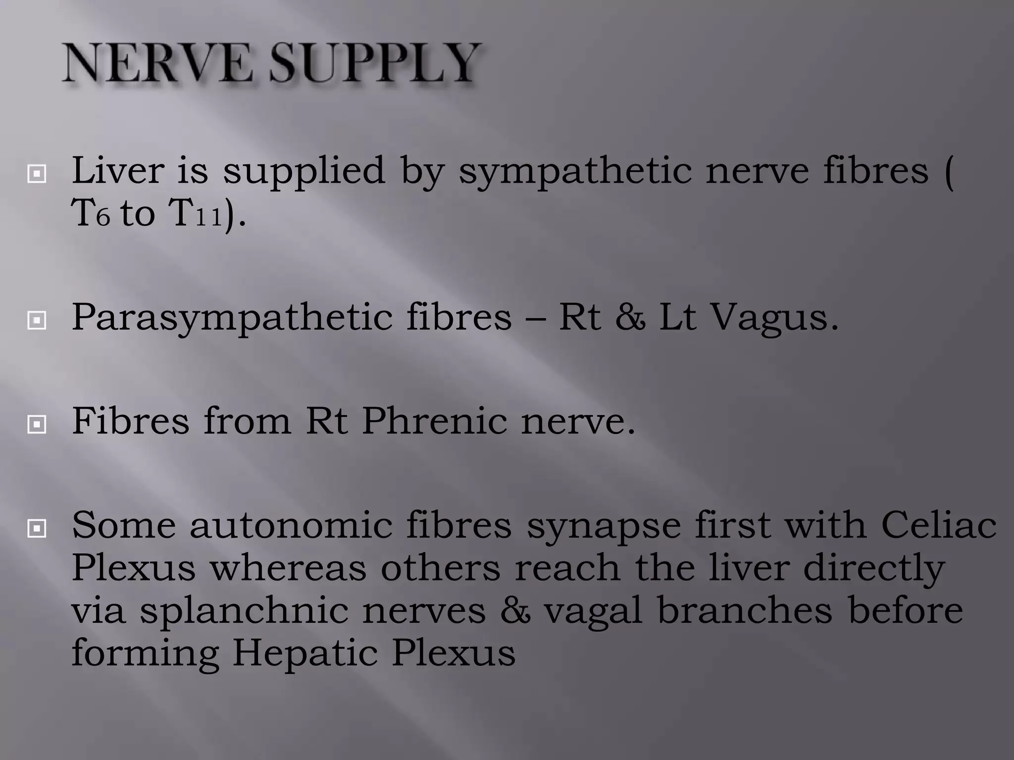  Liver is supplied by sympathetic nerve fibres (
T6 to T11).
 Parasympathetic fibres – Rt & Lt Vagus.
 Fibres from Rt Phrenic nerve.
 Some autonomic fibres synapse first with Celiac
Plexus whereas others reach the liver directly
via splanchnic nerves & vagal branches before
forming Hepatic Plexus
 