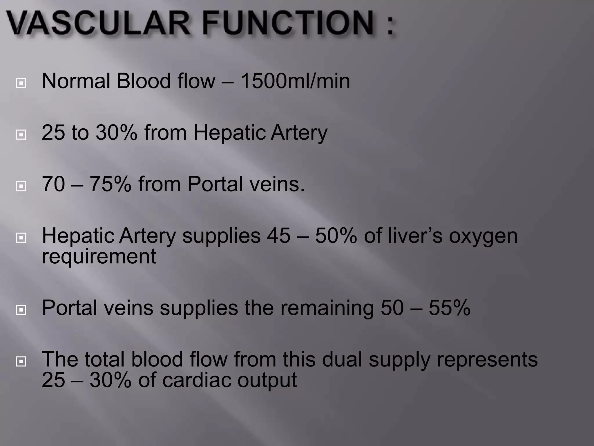  Normal Blood flow – 1500ml/min
 25 to 30% from Hepatic Artery
 70 – 75% from Portal veins.
 Hepatic Artery supplies 45 – 50% of liver’s oxygen
requirement
 Portal veins supplies the remaining 50 – 55%
 The total blood flow from this dual supply represents
25 – 30% of cardiac output
 
