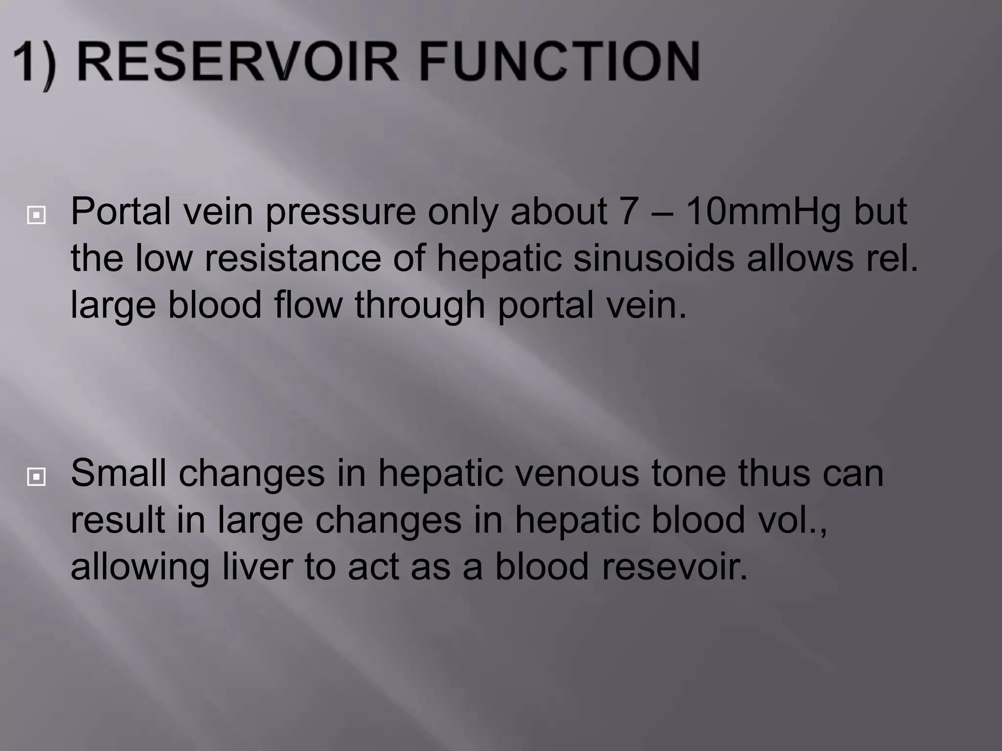 Portal vein pressure only about 7 – 10mmHg but
the low resistance of hepatic sinusoids allows rel.
large blood flow through portal vein.
 Small changes in hepatic venous tone thus can
result in large changes in hepatic blood vol.,
allowing liver to act as a blood resevoir.
 