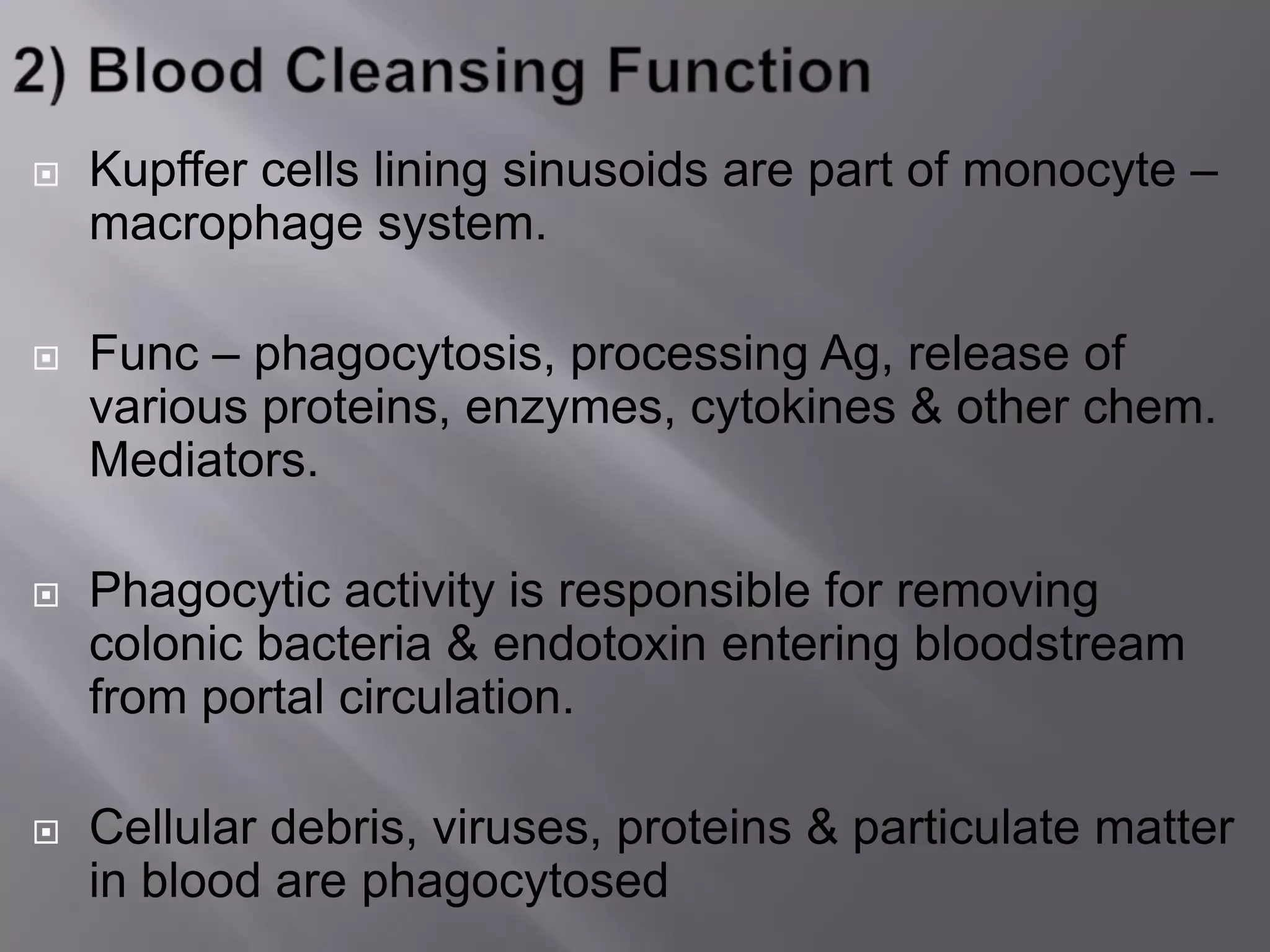  Kupffer cells lining sinusoids are part of monocyte –
macrophage system.
 Func – phagocytosis, processing Ag, release of
various proteins, enzymes, cytokines & other chem.
Mediators.
 Phagocytic activity is responsible for removing
colonic bacteria & endotoxin entering bloodstream
from portal circulation.
 Cellular debris, viruses, proteins & particulate matter
in blood are phagocytosed
 