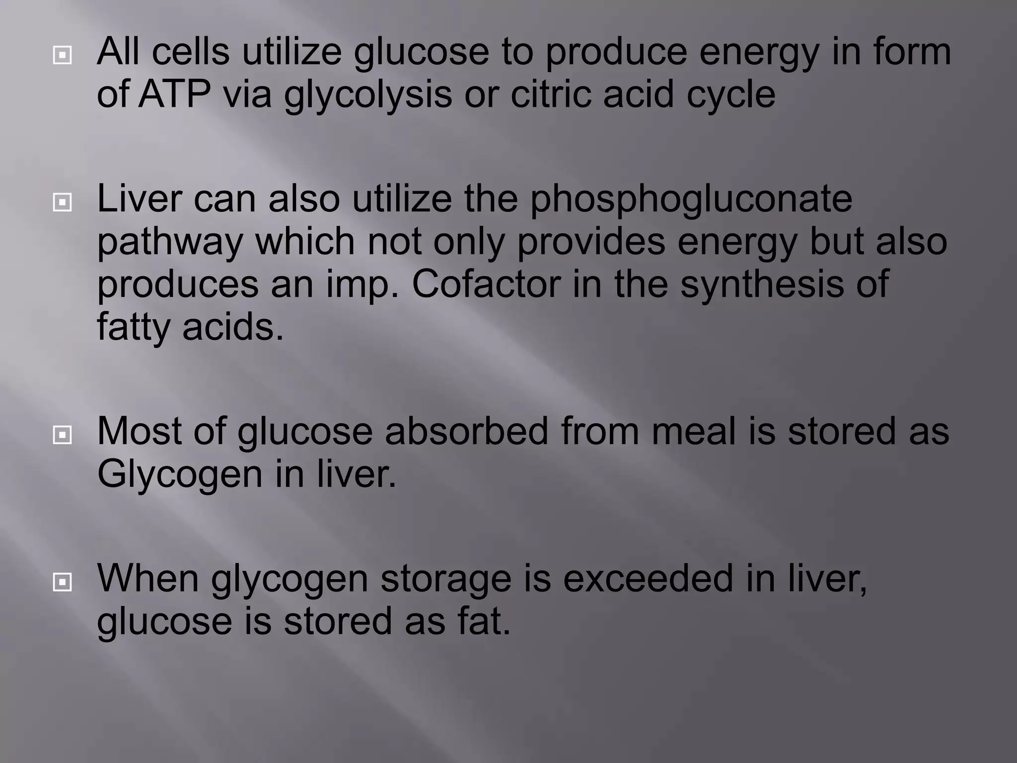  All cells utilize glucose to produce energy in form
of ATP via glycolysis or citric acid cycle
 Liver can also utilize the phosphogluconate
pathway which not only provides energy but also
produces an imp. Cofactor in the synthesis of
fatty acids.
 Most of glucose absorbed from meal is stored as
Glycogen in liver.
 When glycogen storage is exceeded in liver,
glucose is stored as fat.
 