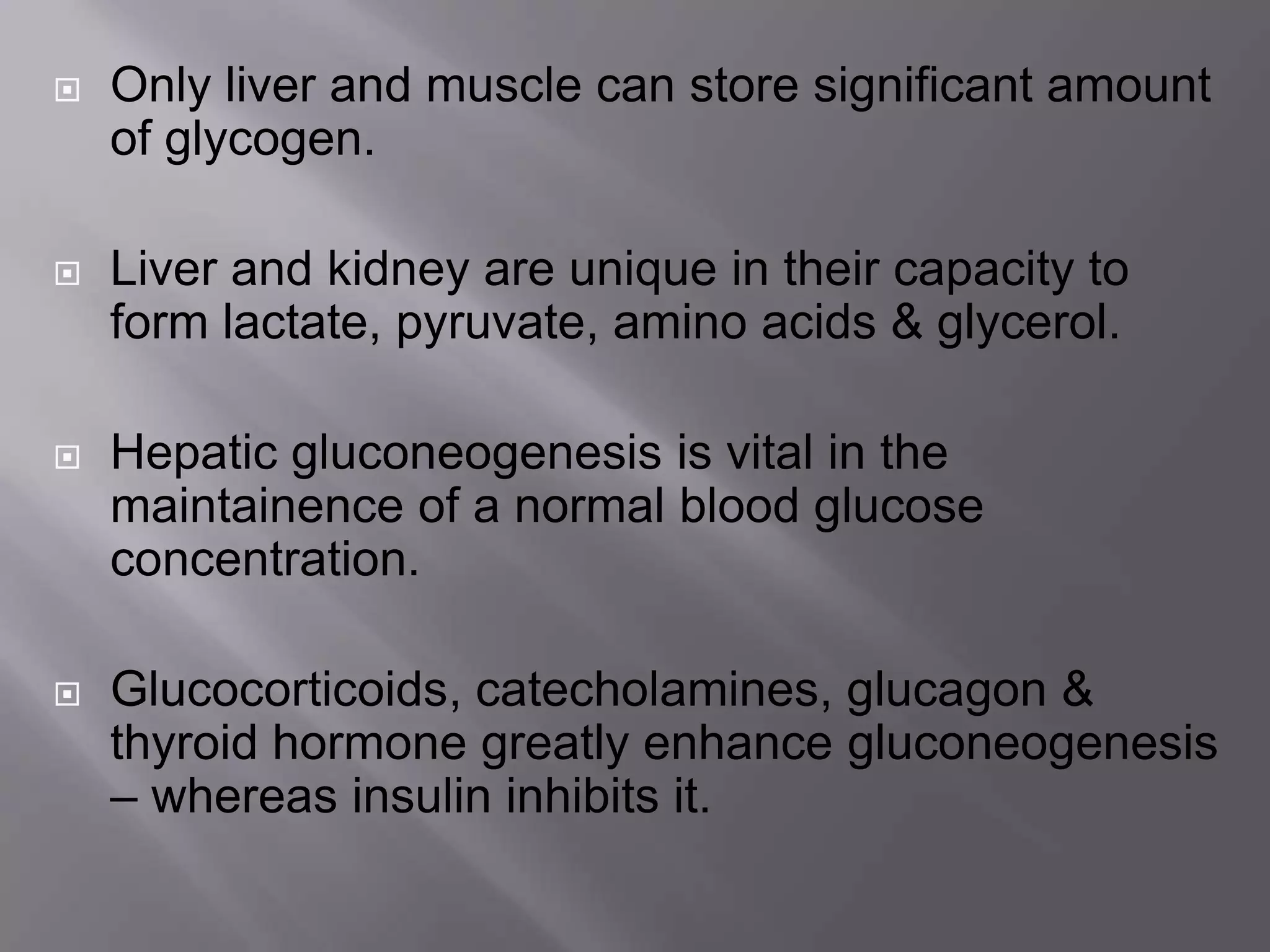  Only liver and muscle can store significant amount
of glycogen.
 Liver and kidney are unique in their capacity to
form lactate, pyruvate, amino acids & glycerol.
 Hepatic gluconeogenesis is vital in the
maintainence of a normal blood glucose
concentration.
 Glucocorticoids, catecholamines, glucagon &
thyroid hormone greatly enhance gluconeogenesis
– whereas insulin inhibits it.
 