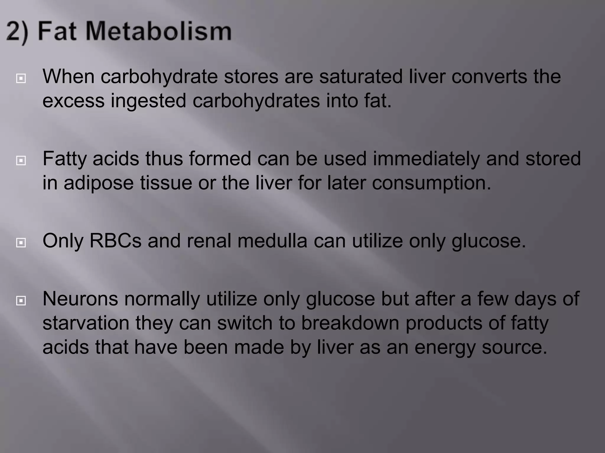  When carbohydrate stores are saturated liver converts the
excess ingested carbohydrates into fat.
 Fatty acids thus formed can be used immediately and stored
in adipose tissue or the liver for later consumption.
 Only RBCs and renal medulla can utilize only glucose.
 Neurons normally utilize only glucose but after a few days of
starvation they can switch to breakdown products of fatty
acids that have been made by liver as an energy source.
 