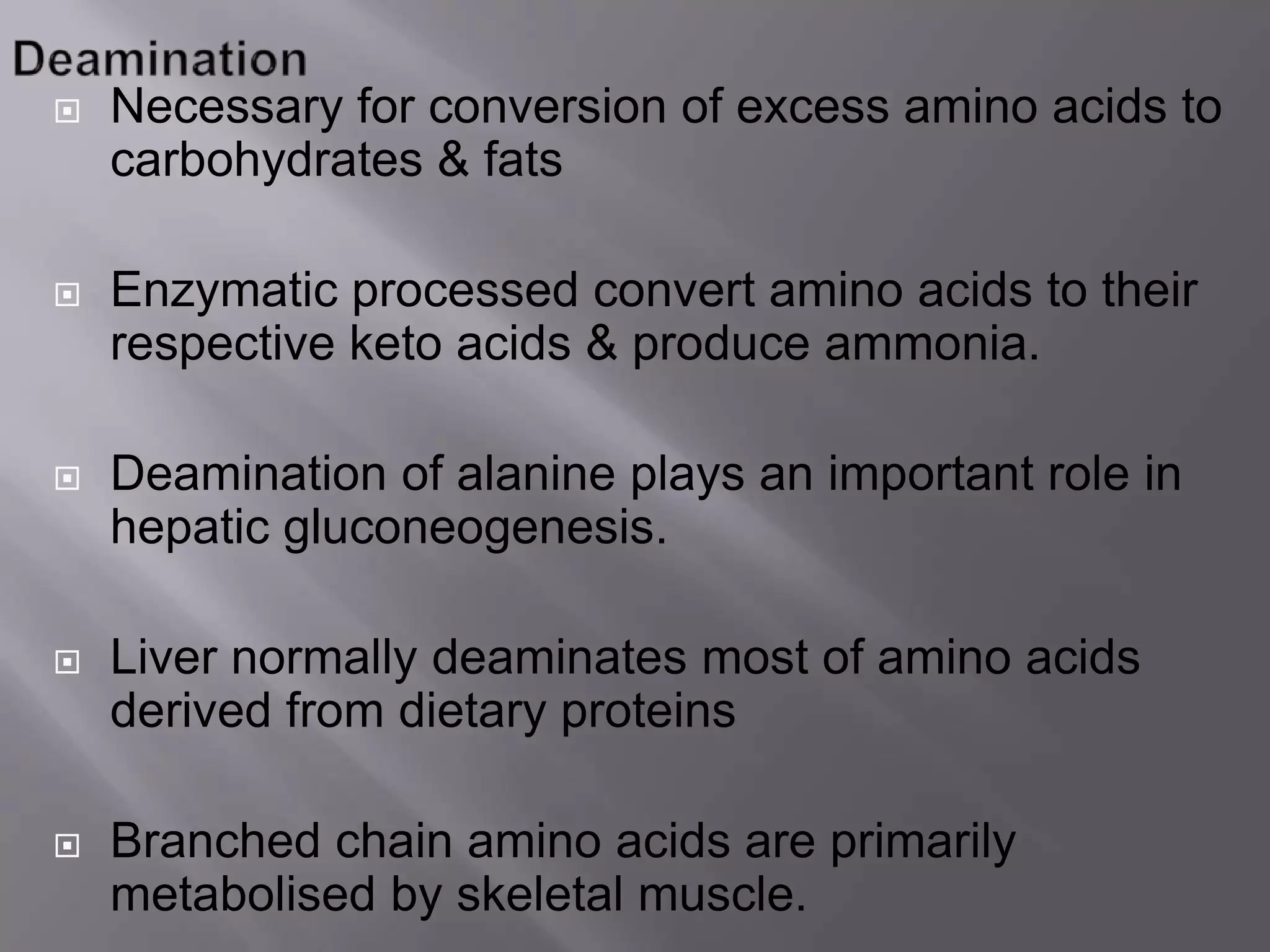  Necessary for conversion of excess amino acids to
carbohydrates & fats
 Enzymatic processed convert amino acids to their
respective keto acids & produce ammonia.
 Deamination of alanine plays an important role in
hepatic gluconeogenesis.
 Liver normally deaminates most of amino acids
derived from dietary proteins
 Branched chain amino acids are primarily
metabolised by skeletal muscle.
 