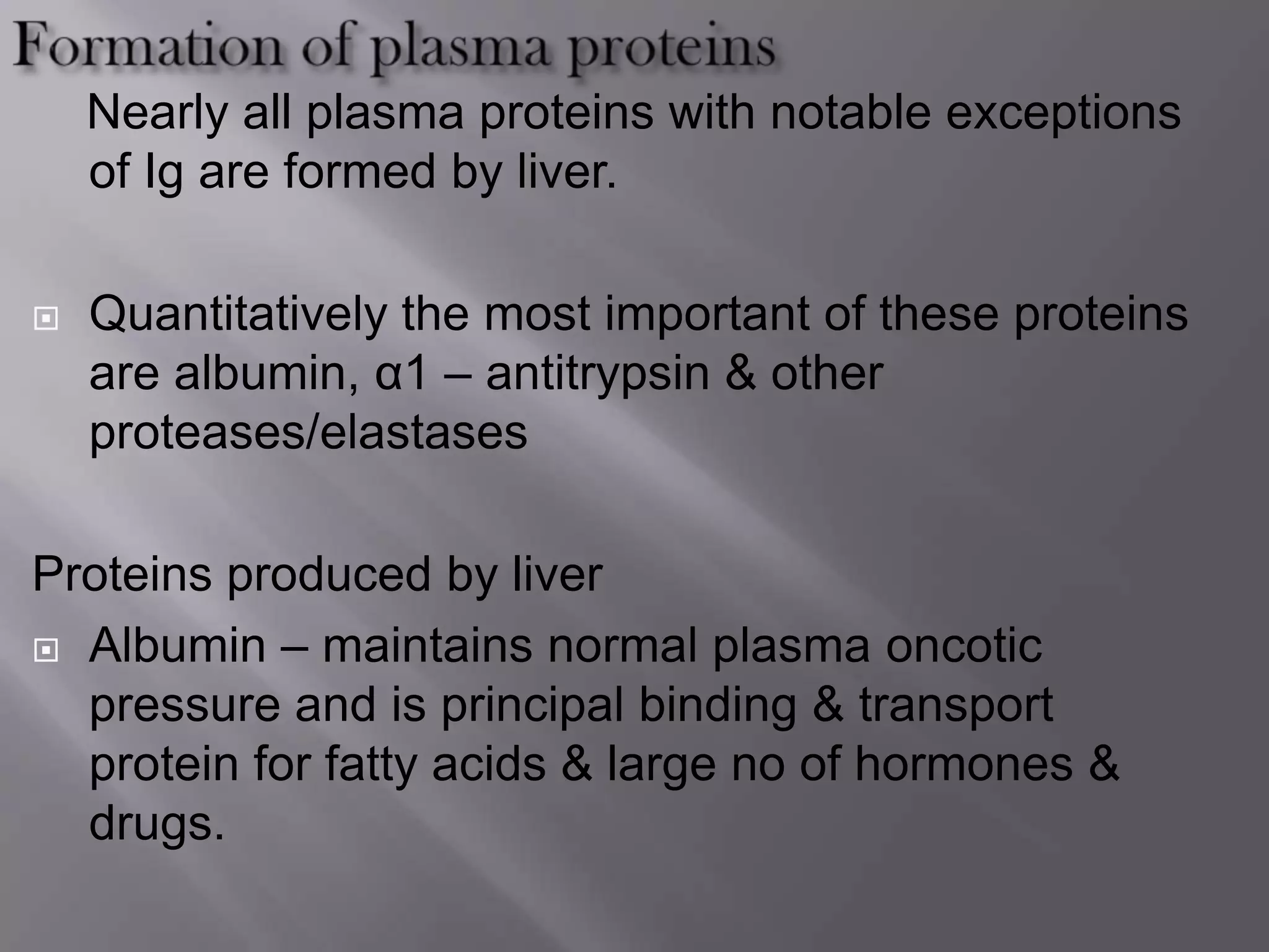 Nearly all plasma proteins with notable exceptions
of Ig are formed by liver.
 Quantitatively the most important of these proteins
are albumin, α1 – antitrypsin & other
proteases/elastases
Proteins produced by liver
 Albumin – maintains normal plasma oncotic
pressure and is principal binding & transport
protein for fatty acids & large no of hormones &
drugs.
 